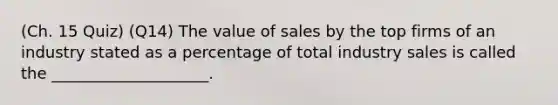 (Ch. 15 Quiz) (Q14) The value of sales by the top firms of an industry stated as a percentage of total industry sales is called the ____________________.