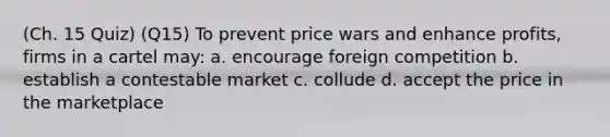 (Ch. 15 Quiz) (Q15) To prevent price wars and enhance profits, firms in a cartel may: a. encourage foreign competition b. establish a contestable market c. collude d. accept the price in the marketplace