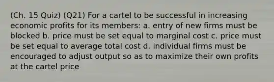 (Ch. 15 Quiz) (Q21) For a cartel to be successful in increasing economic profits for its members: a. entry of new firms must be blocked b. price must be set equal to marginal cost c. price must be set equal to average total cost d. individual firms must be encouraged to adjust output so as to maximize their own profits at the cartel price