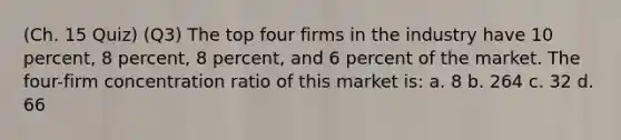 (Ch. 15 Quiz) (Q3) The top four firms in the industry have 10 percent, 8 percent, 8 percent, and 6 percent of the market. The four-firm concentration ratio of this market is: a. 8 b. 264 c. 32 d. 66