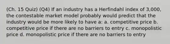 (Ch. 15 Quiz) (Q4) If an industry has a Herfindahl index of 3,000, the contestable market model probably would predict that the industry would be more likely to have a: a. competitive price b. competitive price if there are no barriers to entry c. monopolistic price d. monopolistic price if there are no barriers to entry