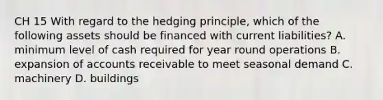 CH 15 With regard to the hedging principle, which of the following assets should be financed with current liabilities? A. minimum level of cash required for year round operations B. expansion of accounts receivable to meet seasonal demand C. machinery D. buildings