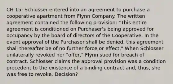 CH 15: Schlosser entered into an agreement to purchase a cooperative apartment from Flynn Company. The written agreement contained the following provision: "This entire agreement is conditioned on Purchaser's being approved for occupancy by the board of directors of the Cooperative. In the event approval of the Purchaser shall be denied, this agreement shall thereafter be of no further force or effect." When Schlosser unilaterally revoked her "offer," Flynn sued for breach of contract. Schlosser claims the approval provision was a condition precedent to the existence of a binding contract and, thus, she was free to revoke. Decision?