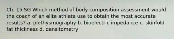 Ch. 15 SG Which method of body composition assessment would the coach of an elite athlete use to obtain the most accurate results? a. plethysmography b. bioelectric impedance c. skinfold fat thickness d. densitometry