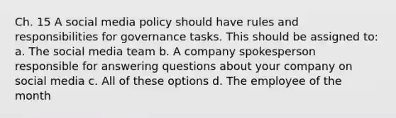 Ch. 15 A social media policy should have rules and responsibilities for governance tasks. This should be assigned to: a. The social media team b. A company spokesperson responsible for answering questions about your company on social media c. All of these options d. The employee of the month