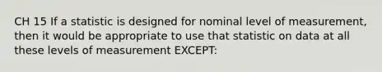 CH 15 If a statistic is designed for nominal level of measurement, then it would be appropriate to use that statistic on data at all these levels of measurement EXCEPT: