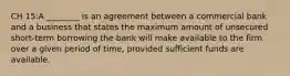 CH 15:A ________ is an agreement between a commercial bank and a business that states the maximum amount of unsecured short-term borrowing the bank will make available to the firm over a given period of time, provided sufficient funds are available.