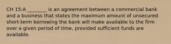 CH 15:A ________ is an agreement between a commercial bank and a business that states the maximum amount of unsecured short-term borrowing the bank will make available to the firm over a given period of time, provided sufficient funds are available.