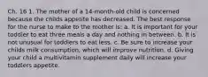 Ch. 16 1. The mother of a 14-month-old child is concerned because the childs appetite has decreased. The best response for the nurse to make to the mother is: a. It is important for your toddler to eat three meals a day and nothing in between. b. It is not unusual for toddlers to eat less. c. Be sure to increase your childs milk consumption, which will improve nutrition. d. Giving your child a multivitamin supplement daily will increase your toddlers appetite.