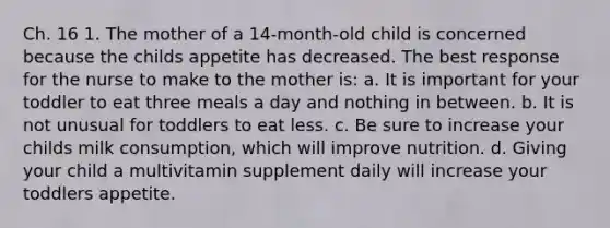 Ch. 16 1. The mother of a 14-month-old child is concerned because the childs appetite has decreased. The best response for the nurse to make to the mother is: a. It is important for your toddler to eat three meals a day and nothing in between. b. It is not unusual for toddlers to eat less. c. Be sure to increase your childs milk consumption, which will improve nutrition. d. Giving your child a multivitamin supplement daily will increase your toddlers appetite.