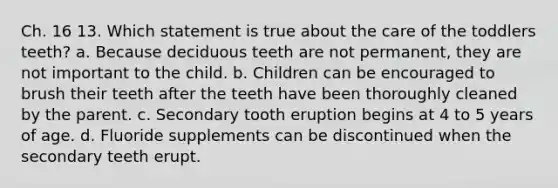 Ch. 16 13. Which statement is true about the care of the toddlers teeth? a. Because deciduous teeth are not permanent, they are not important to the child. b. Children can be encouraged to brush their teeth after the teeth have been thoroughly cleaned by the parent. c. Secondary tooth eruption begins at 4 to 5 years of age. d. Fluoride supplements can be discontinued when the secondary teeth erupt.