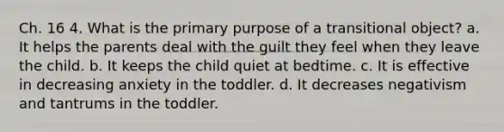 Ch. 16 4. What is the primary purpose of a transitional object? a. It helps the parents deal with the guilt they feel when they leave the child. b. It keeps the child quiet at bedtime. c. It is effective in decreasing anxiety in the toddler. d. It decreases negativism and tantrums in the toddler.