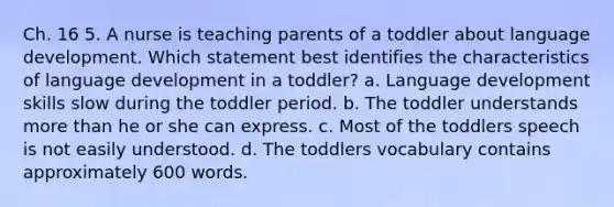 Ch. 16 5. A nurse is teaching parents of a toddler about language development. Which statement best identifies the characteristics of language development in a toddler? a. Language development skills slow during the toddler period. b. The toddler understands <a href='https://www.questionai.com/knowledge/keWHlEPx42-more-than' class='anchor-knowledge'>more than</a> he or she can express. c. Most of the toddlers speech is not easily understood. d. The toddlers vocabulary contains approximately 600 words.