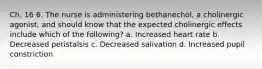 Ch. 16 6. The nurse is administering bethanechol, a cholinergic agonist, and should know that the expected cholinergic effects include which of the following? a. Increased heart rate b. Decreased peristalsis c. Decreased salivation d. Increased pupil constriction