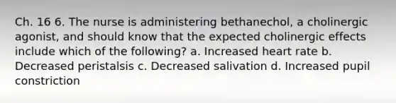 Ch. 16 6. The nurse is administering bethanechol, a cholinergic agonist, and should know that the expected cholinergic effects include which of the following? a. Increased heart rate b. Decreased peristalsis c. Decreased salivation d. Increased pupil constriction