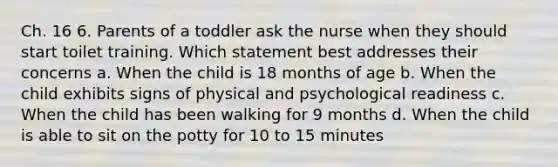 Ch. 16 6. Parents of a toddler ask the nurse when they should start toilet training. Which statement best addresses their concerns a. When the child is 18 months of age b. When the child exhibits signs of physical and psychological readiness c. When the child has been walking for 9 months d. When the child is able to sit on the potty for 10 to 15 minutes