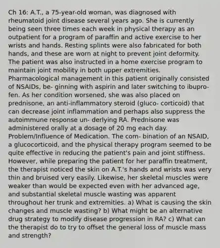 Ch 16: A.T., a 75-year-old woman, was diagnosed with rheumatoid joint disease several years ago. She is currently being seen three times each week in physical therapy as an outpatient for a program of paraffin and active exercise to her wrists and hands. Resting splints were also fabricated for both hands, and these are worn at night to prevent joint deformity. The patient was also instructed in a home exercise program to maintain joint mobility in both upper extremities. Pharmacological management in this patient originally consisted of NSAIDs, be- ginning with aspirin and later switching to ibupro- fen. As her condition worsened, she was also placed on prednisone, an anti-inflammatory steroid (gluco- corticoid) that can decrease joint inflammation and perhaps also suppress the autoimmune response un- derlying RA. Prednisone was administered orally at a dosage of 20 mg each day. Problem/Influence of Medication. The com- bination of an NSAID, a glucocorticoid, and the physical therapy program seemed to be quite effective in reducing the patient's pain and joint stiffness. However, while preparing the patient for her paraffin treatment, the therapist noticed the skin on A.T.'s hands and wrists was very thin and bruised very easily. Likewise, her skeletal muscles were weaker than would be expected even with her advanced age, and substantial skeletal muscle wasting was apparent throughout her trunk and extremities. a) What is causing the skin changes and muscle wasting? b) What might be an alternative drug strategy to modify disease progression in RA? c) What can the therapist do to try to offset the general loss of muscle mass and strength?