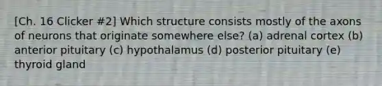 [Ch. 16 Clicker #2] Which structure consists mostly of the axons of neurons that originate somewhere else? (a) adrenal cortex (b) anterior pituitary (c) hypothalamus (d) posterior pituitary (e) thyroid gland