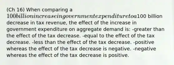 (Ch 16) When comparing a 100 billion increase in government expenditure to a100 billion decrease in tax revenue, the effect of the increase in government expenditure on aggregate demand is: -greater than the effect of the tax decrease. -equal to the effect of the tax decrease. -less than the effect of the tax decrease. -positive whereas the effect of the tax decrease is negative. -negative whereas the effect of the tax decrease is positive.