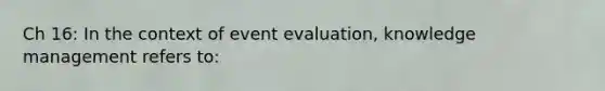 Ch 16: In the context of event evaluation, knowledge management refers to: