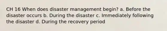 CH 16 When does disaster management begin? a. Before the disaster occurs b. During the disaster c. Immediately following the disaster d. During the recovery period