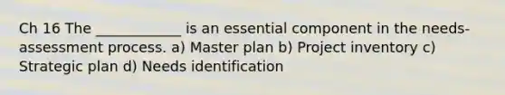 Ch 16 The ____________ is an essential component in the needs-assessment process. a) Master plan b) Project inventory c) Strategic plan d) Needs identification