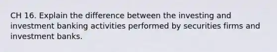 CH 16. Explain the difference between the investing and investment banking activities performed by securities firms and investment banks.