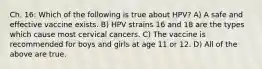 Ch. 16: Which of the following is true about HPV? A) A safe and effective vaccine exists. B) HPV strains 16 and 18 are the types which cause most cervical cancers. C) The vaccine is recommended for boys and girls at age 11 or 12. D) All of the above are true.