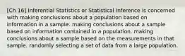 [Ch 16] Inferential Statistics or Statistical Inference is concerned with making conclusions about a population based on information in a sample. making conclusions about a sample based on information contained in a population. making conclusions about a sample based on the measurements in that sample. randomly selecting a set of data from a large population.