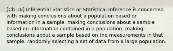 [Ch 16] Inferential Statistics or Statistical Inference is concerned with making conclusions about a population based on information in a sample. making conclusions about a sample based on information contained in a population. making conclusions about a sample based on the measurements in that sample. randomly selecting a set of data from a large population.