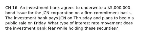 CH 16. An investment bank agrees to underwrite a 5,000,000 bond issue for the JCN corporation on a firm commitment basis. The investment bank pays JCN on Thrusday and plans to begin a public sale on Friday. What type of interest rate movement does the investment bank fear while holding these securities?