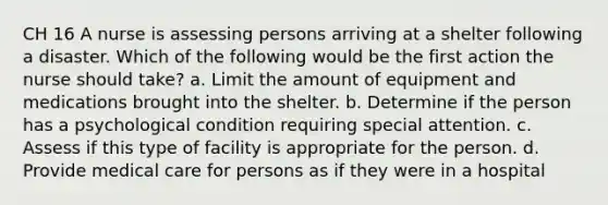 CH 16 A nurse is assessing persons arriving at a shelter following a disaster. Which of the following would be the first action the nurse should take? a. Limit the amount of equipment and medications brought into the shelter. b. Determine if the person has a psychological condition requiring special attention. c. Assess if this type of facility is appropriate for the person. d. Provide medical care for persons as if they were in a hospital