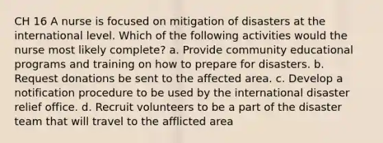 CH 16 A nurse is focused on mitigation of disasters at the international level. Which of the following activities would the nurse most likely complete? a. Provide community educational programs and training on how to prepare for disasters. b. Request donations be sent to the affected area. c. Develop a notification procedure to be used by the international disaster relief office. d. Recruit volunteers to be a part of the disaster team that will travel to the afflicted area
