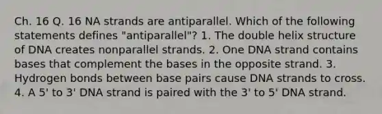 Ch. 16 Q. 16 NA strands are antiparallel. Which of the following statements defines "antiparallel"? 1. The double helix structure of DNA creates nonparallel strands. 2. One DNA strand contains bases that complement the bases in the opposite strand. 3. Hydrogen bonds between base pairs cause DNA strands to cross. 4. A 5' to 3' DNA strand is paired with the 3' to 5' DNA strand.