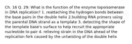 Ch. 16 Q. 29: What is the function of the enzyme topoisomerase in DNA replication? 1. reattaching the hydrogen bonds between the base pairs in the double helix 2.building RNA primers using the parental DNA strand as a template 3. detecting the shape of the template base's surface to help recruit the appropriate nucleotide to pair 4. relieving strain in the DNA ahead of the replication fork caused by the untwisting of the double helix