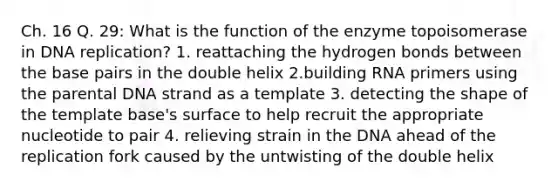 Ch. 16 Q. 29: What is the function of the enzyme topoisomerase in DNA replication? 1. reattaching the hydrogen bonds between the base pairs in the double helix 2.building RNA primers using the parental DNA strand as a template 3. detecting the shape of the template base's surface to help recruit the appropriate nucleotide to pair 4. relieving strain in the DNA ahead of the replication fork caused by the untwisting of the double helix