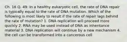 Ch. 16 Q. 49: In a healthy eukaryotic cell, the rate of DNA repair is typically equal to the rate of DNA mutation. Which of the following is most likely to result if the rate of repair lags behind the rate of mutation? 1. DNA replication will proceed more quickly 2. RNA may be used instead of DNA as inheritance material 3. DNA replication will continue by a new mechanism 4. the cell can be transformed into a cancerous cell