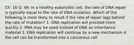 Ch. 16 Q. 49: In a healthy eukaryotic cell, the rate of DNA repair is typically equal to the rate of DNA mutation. Which of the following is most likely to result if the rate of repair lags behind the rate of mutation? 1. DNA replication will proceed more quickly 2. RNA may be used instead of DNA as inheritance material 3. DNA replication will continue by a new mechanism 4. the cell can be transformed into a cancerous cell