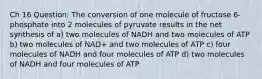 Ch 16 Question: The conversion of one molecule of fructose 6-phosphate into 2 molecules of pyruvate results in the net synthesis of a) two molecules of NADH and two molecules of ATP b) two molecules of NAD+ and two molecules of ATP c) four molecules of NADH and four molecules of ATP d) two molecules of NADH and four molecules of ATP