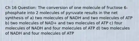 Ch 16 Question: The conversion of one molecule of fructose 6-phosphate into 2 molecules of pyruvate results in the net synthesis of a) two molecules of NADH and two molecules of ATP b) two molecules of NAD+ and two molecules of ATP c) four molecules of NADH and four molecules of ATP d) two molecules of NADH and four molecules of ATP