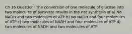 Ch 16 Question: The conversion of one molecule of glucose into two molecules of pyruvate results in the net synthesis of a) No NADH and two molecules of ATP b) No NADH and four molecules of ATP c) two molecules of NADH and four molecules of ATP d) two molecules of NADH and two molecules of ATP