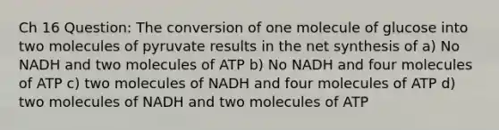 Ch 16 Question: The conversion of one molecule of glucose into two molecules of pyruvate results in the net synthesis of a) No NADH and two molecules of ATP b) No NADH and four molecules of ATP c) two molecules of NADH and four molecules of ATP d) two molecules of NADH and two molecules of ATP