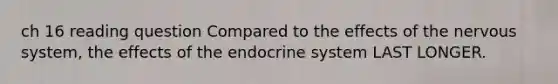 ch 16 reading question Compared to the effects of the nervous system, the effects of the endocrine system LAST LONGER.