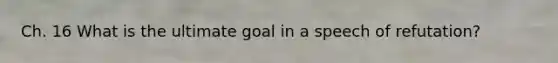 Ch. 16 What is the ultimate goal in a speech of refutation?