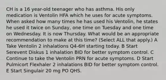 CH is a 16 year-old teenager who has asthma. His only medication is Ventolin HFA which he uses for acute symptoms. When asked how many times he has used his Ventolin, he states he used it twice on Sunday, one time on Tuesday and one time on Wednesday. It is now Thursday. What would be an appropriate recommendation to make at this time? (Select ALL that apply.) A Take Ventolin 2 inhalations Q4-6H starting today. B Start Serevent Diskus 1 inhalation BID for better symptom control. C Continue to take the Ventolin PRN for acute symptoms. D Start Pulmicort Flexhaler 2 inhalations BID for better symptom control. E Start Singulair 20 mg PO QHS.