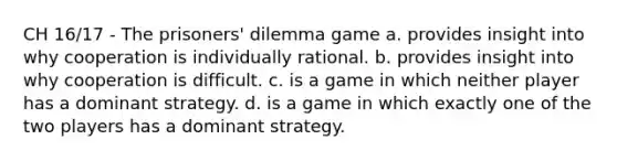 CH 16/17 - The prisoners' dilemma game a. provides insight into why cooperation is individually rational. b. provides insight into why cooperation is difficult. c. is a game in which neither player has a dominant strategy. d. is a game in which exactly one of the two players has a dominant strategy.