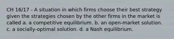 CH 16/17 - A situation in which firms choose their best strategy given the strategies chosen by the other firms in the market is called a. a competitive equilibrium. b. an open-market solution. c. a socially-optimal solution. d. a Nash equilibrium.