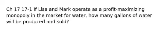 Ch 17 17-1 If Lisa and Mark operate as a profit-maximizing monopoly in the market for water, how many gallons of water will be produced and sold?