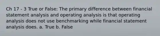 Ch 17 - 3 True or False: The primary difference between financial statement analysis and operating analysis is that operating analysis does not use benchmarking while financial statement analysis does. a. True b. False