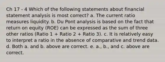 Ch 17 - 4 Which of the following statements about financial statement analysis is most correct? a. The current ratio measures liquidity. b. Du Pont analysis is based on the fact that return on equity (ROE) can be expressed as the sum of three other ratios (Ratio 1 + Ratio 2 + Ratio 3). c. It is relatively easy to interpret a ratio in the absence of comparative and trend data. d. Both a. and b. above are correct. e. a., b., and c. above are correct.